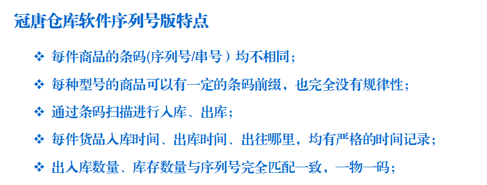 冠唐仓库软件序列号版特点:每件商品的条码(序列号/串号）均不相同； 每种型号的商品可以有一定的条码前缀，也完全没有规律性； 通过条码扫描进行入库、出库； 每件货品入库时间、出库时间、出往哪里，均有严格的时间记录； 出入库数量、库存数量与序列号完全匹配一致，一物一码；