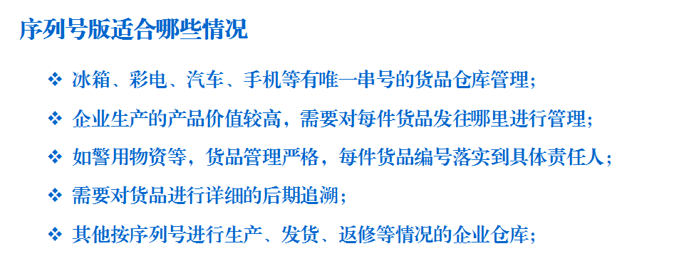 序列号管理适合哪些情况：冰箱、彩电、汽车、手机等有唯一串号的货品仓库管理； 企业生产的产品价值较高，需要对每件货品发往哪里进行管理； 如警用物资等，货品管理严格，每件货品编号落实到具体责任人； 需要对货品进行详细的后期追溯； 其他按序列号进行生产、发货、返修等情况的企业仓库；